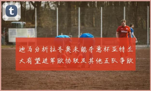 迪马分析拉齐奥未能夺意杯亚特兰大有望进军欧协联及其他五队争欧联资格